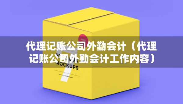 代理记账公司外勤会计（代理记账公司外勤会计工作内容）