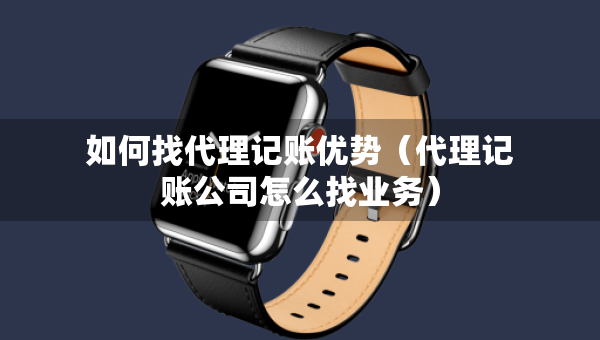 如何找代理记账优势（代理记账公司怎么找业务）