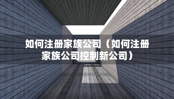 如何注册家族公司（如何注册家族公司控制新公司）