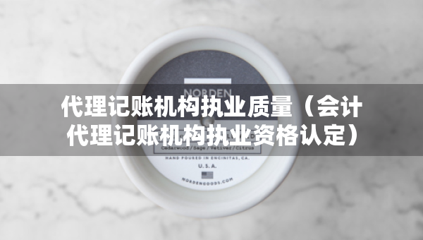 代理记账机构执业质量（会计代理记账机构执业资格认定）