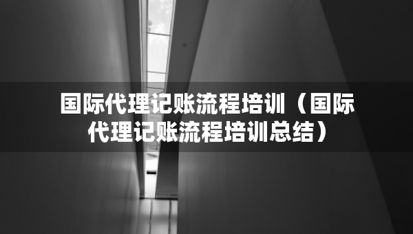 国际代理记账流程培训（国际代理记账流程培训总结）
