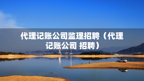代理记账公司监理招聘（代理记账公司 招聘）