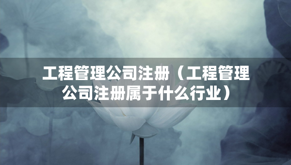 工程管理公司注册（工程管理公司注册属于什么行业）