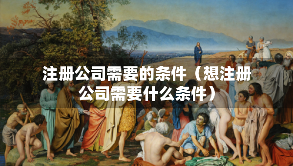 注册公司需要的条件（想注册公司需要什么条件）