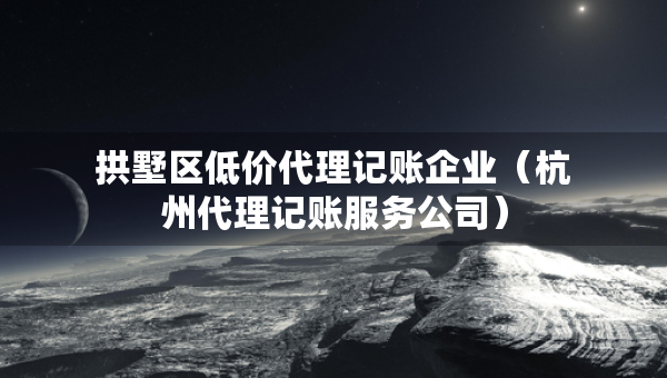拱墅区低价代理记账企业（杭州代理记账服务公司）