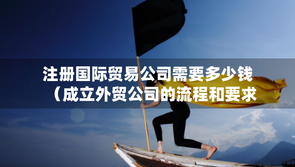 注册国际贸易公司需要多少钱（成立外贸公司的流程和要求）
