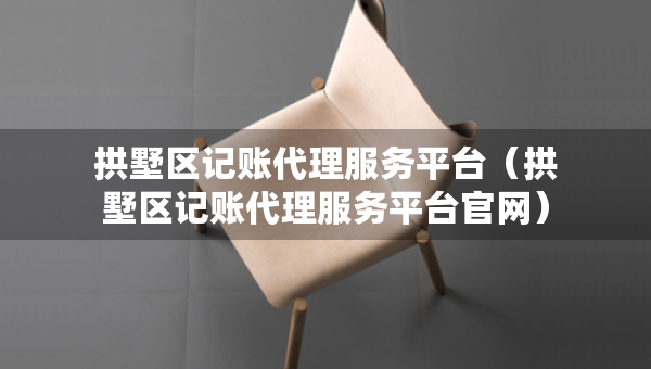拱墅区记账代理服务平台（拱墅区记账代理服务平台官网）