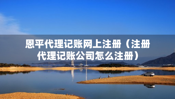 恩平代理记账网上注册（注册代理记账公司怎么注册）