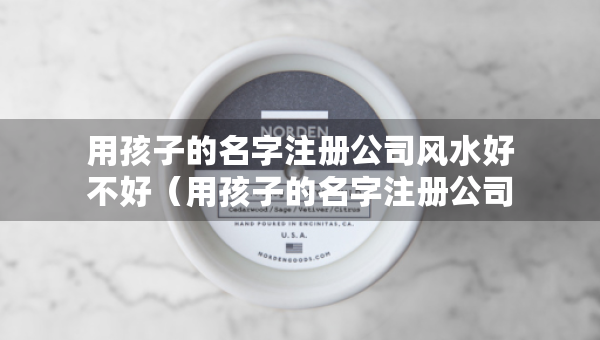 用孩子的名字注册公司风水好不好（用孩子的名字注册公司名好不好）