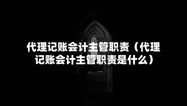 代理记账会计主管职责（代理记账会计主管职责是什么）
