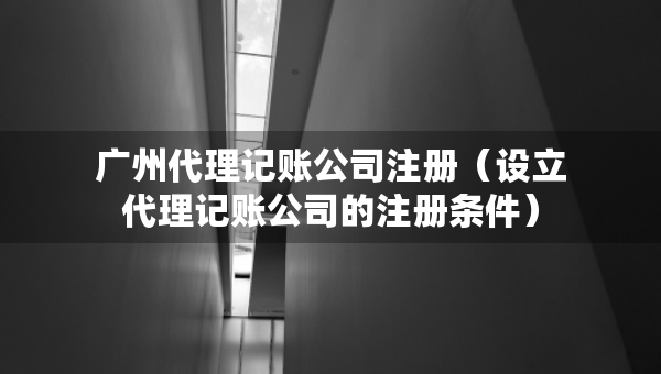 广州代理记账公司注册（设立代理记账公司的注册条件）