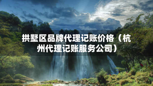 拱墅区品牌代理记账价格（杭州代理记账服务公司）