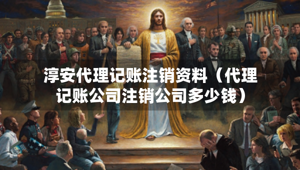 淳安代理记账注销资料（代理记账公司注销公司多少钱）