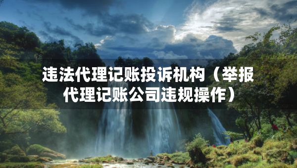 违法代理记账投诉机构（举报代理记账公司违规操作）