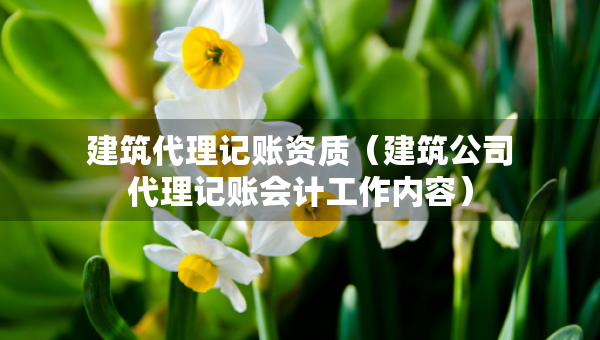 建筑代理记账资质（建筑公司代理记账会计工作内容）