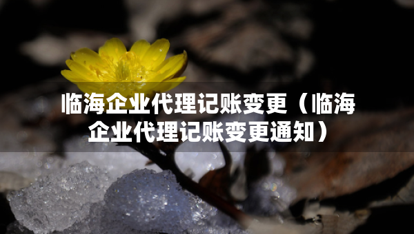 临海企业代理记账变更（临海企业代理记账变更通知）