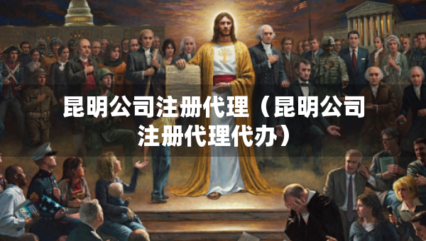 昆明公司注册代理（昆明公司注册代理代办）