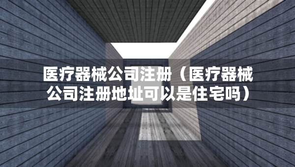 医疗器械公司注册（医疗器械公司注册地址可以是住宅吗）