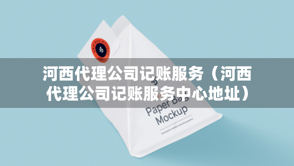 河西代理公司记账服务（河西代理公司记账服务中心地址）