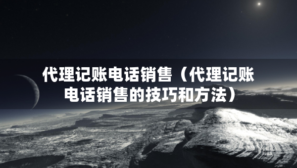 代理记账电话销售（代理记账电话销售的技巧和方法）