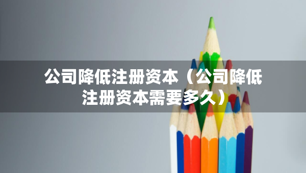 公司降低注册资本（公司降低注册资本需要多久）