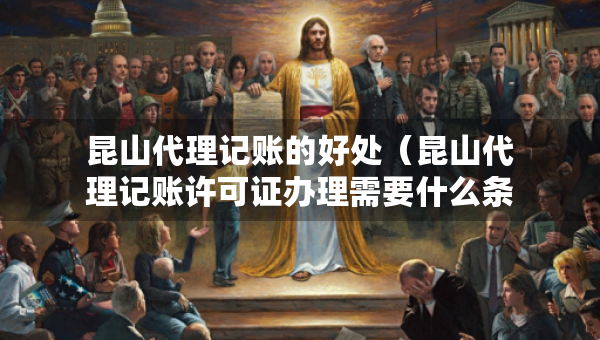 昆山代理记账的好处（昆山代理记账许可证办理需要什么条件）