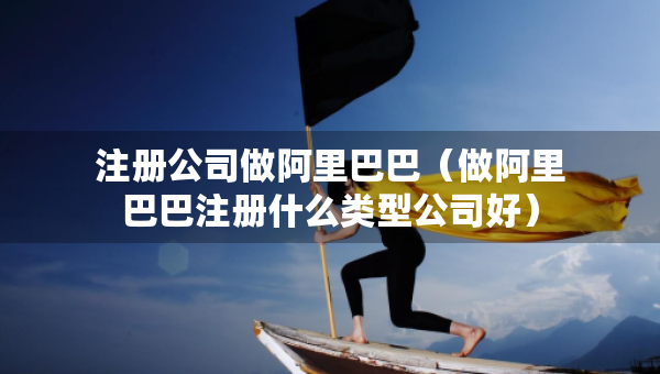 注册公司做阿里巴巴（做阿里巴巴注册什么类型公司好）
