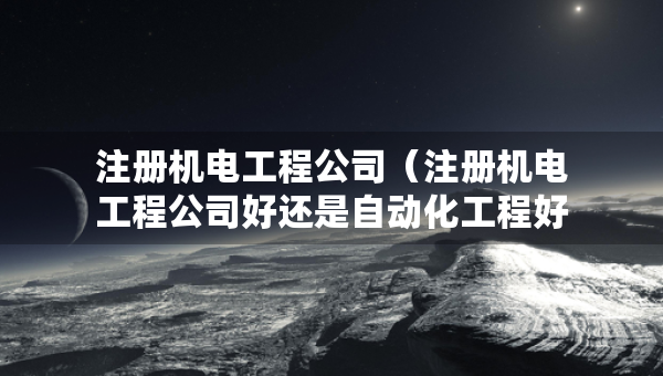 注册机电工程公司（注册机电工程公司好还是自动化工程好）