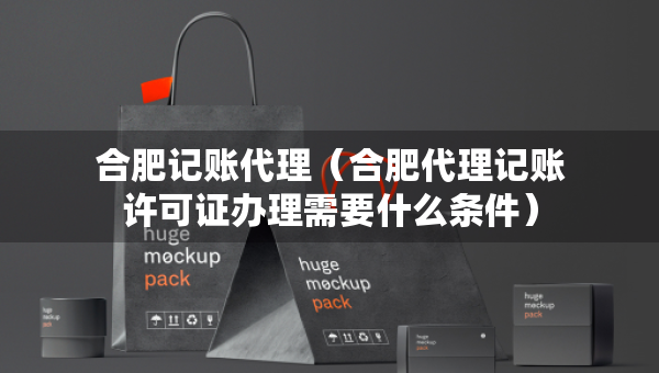 合肥记账代理（合肥代理记账许可证办理需要什么条件）