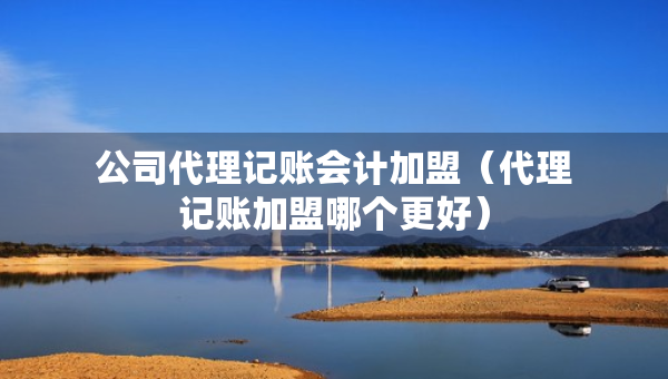 公司代理记账会计加盟（代理记账加盟哪个更好）