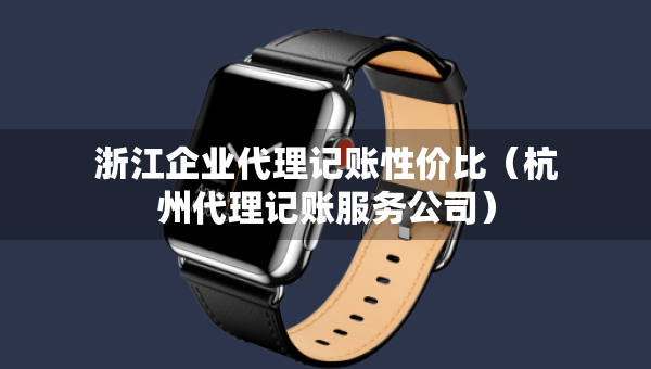浙江企业代理记账性价比（杭州代理记账服务公司）