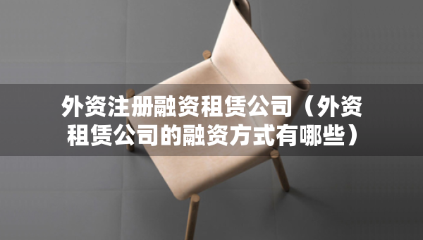 外资注册融资租赁公司（外资租赁公司的融资方式有哪些）