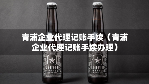 青浦企业代理记账手续（青浦企业代理记账手续办理）