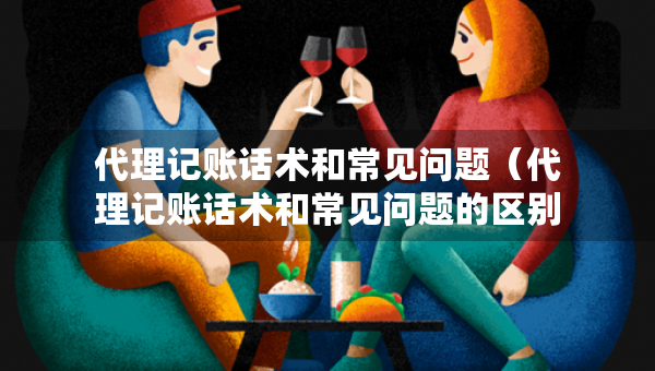 代理记账话术和常见问题（代理记账话术和常见问题的区别）