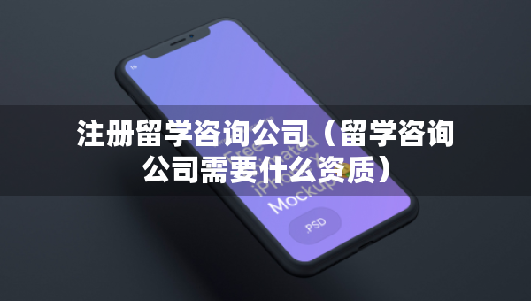 注册留学咨询公司（留学咨询公司需要什么资质）