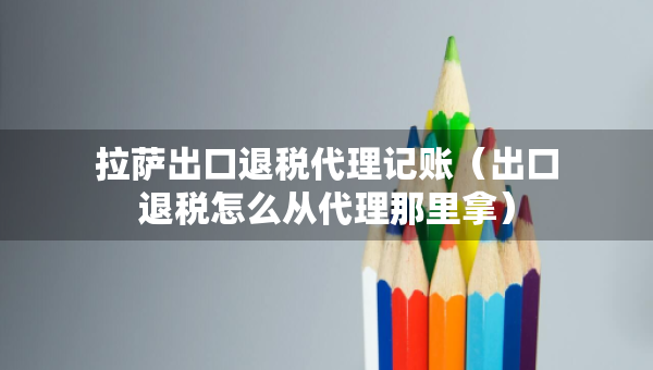 拉萨出口退税代理记账（出口退税怎么从代理那里拿）
