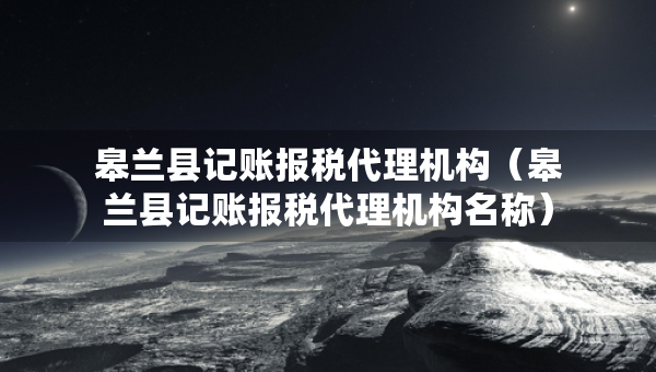 皋兰县记账报税代理机构（皋兰县记账报税代理机构名称）
