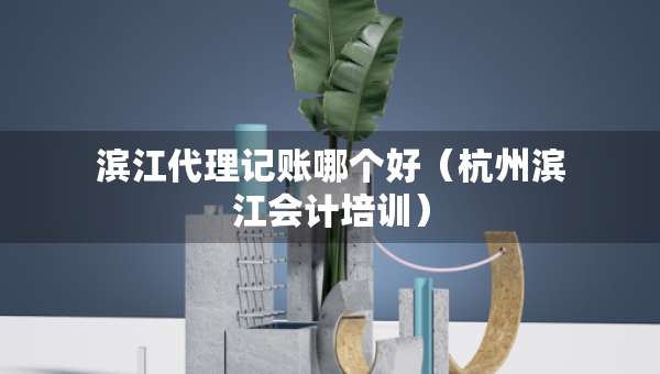 滨江代理记账哪个好（杭州滨江会计培训）