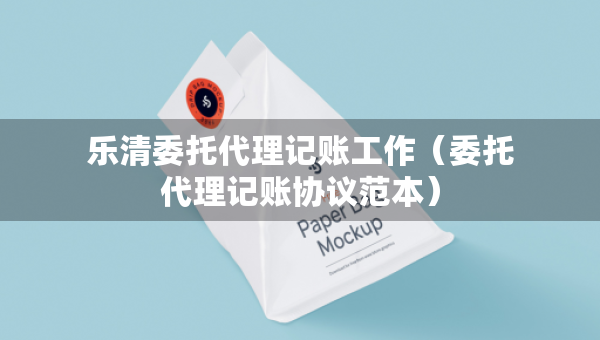 乐清委托代理记账工作（委托代理记账协议范本）
