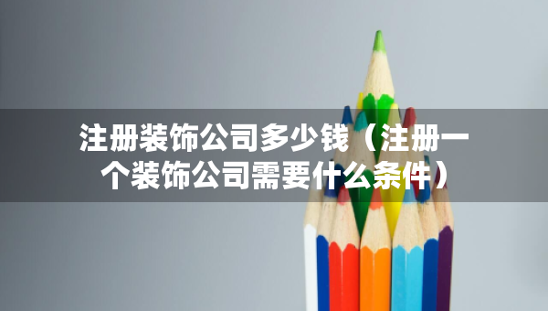 注册装饰公司多少钱（注册一个装饰公司需要什么条件）