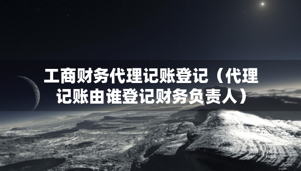 工商财务代理记账登记（代理记账由谁登记财务负责人）