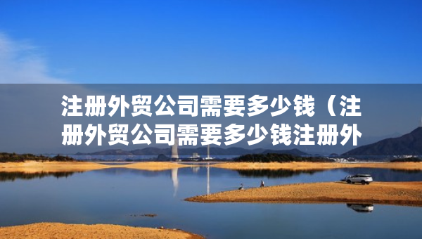 注册外贸公司需要多少钱（注册外贸公司需要多少钱注册外贸公司从那里找货源）