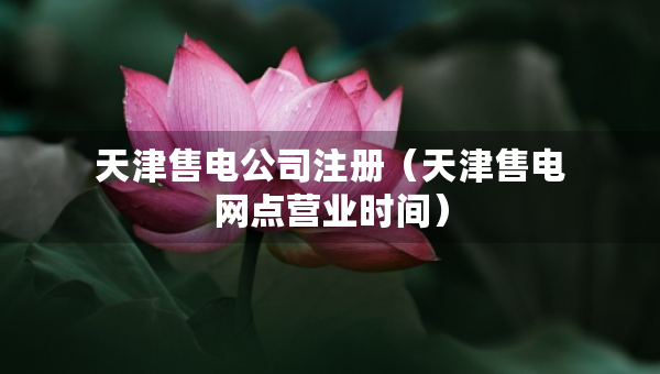 天津售电公司注册（天津售电网点营业时间）