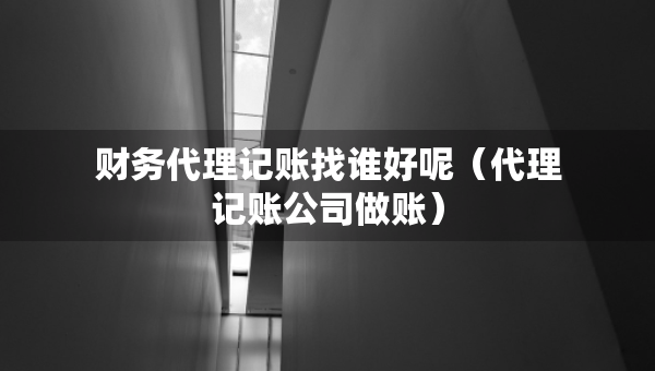 财务代理记账找谁好呢（代理记账公司做账）