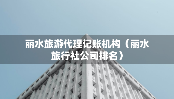 丽水旅游代理记账机构（丽水旅行社公司排名）