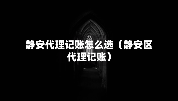 静安代理记账怎么选（静安区代理记账）