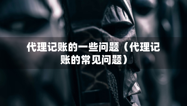 代理记账的一些问题(代理记账的常见问题) 代理记账的一些问题(代理记账的常见问题)