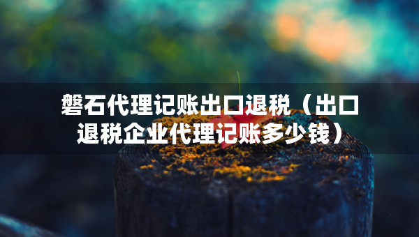 磐石代理记账出口退税（出口退税企业代理记账多少钱）