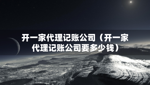 开一家代理记账公司（开一家代理记账公司要多少钱）