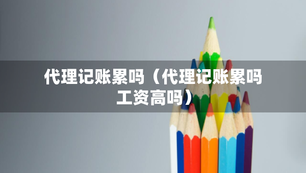 代理记账累吗（代理记账累吗工资高吗）
